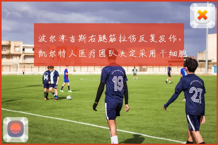 波尔津吉斯右腿筋拉伤反复发作,凯尔特人医疗团队决定采用干细胞治疗