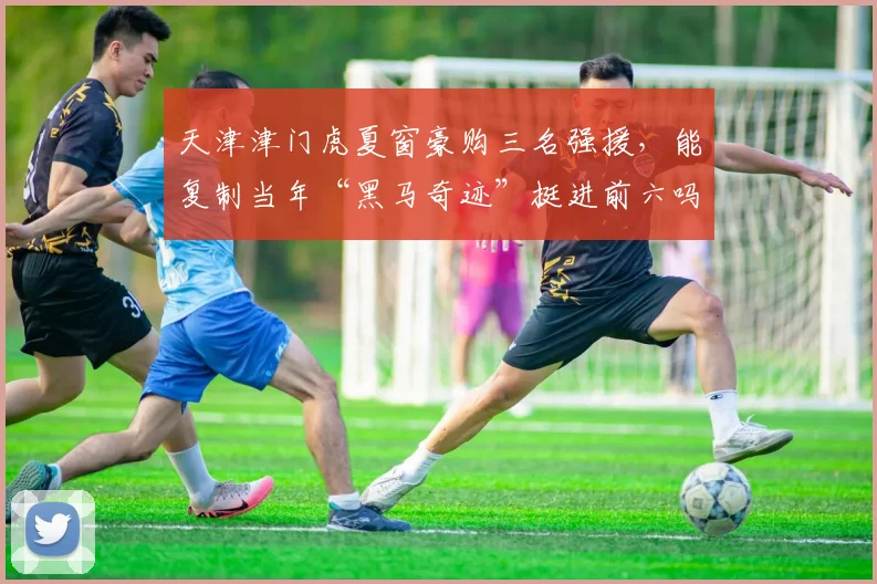 天津津门虎夏窗豪购三名强援，能复制当年“黑马奇迹”挺进前六吗？