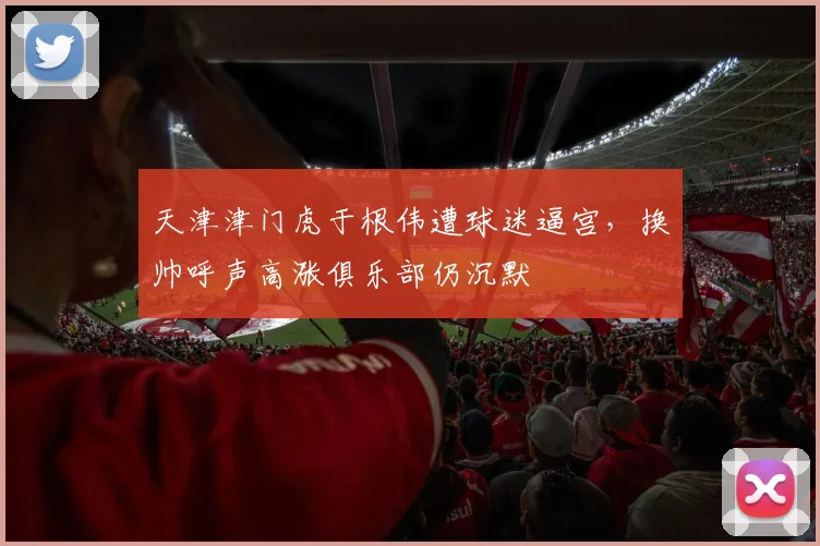 天津津门虎于根伟遭球迷逼宫,换帅呼声高涨俱乐部仍沉默