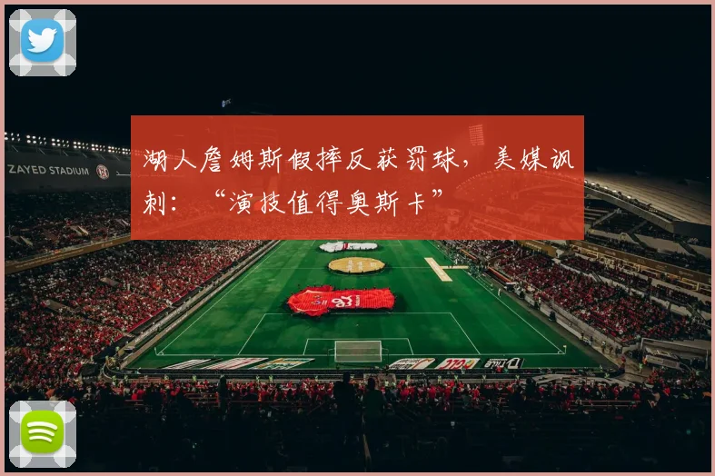 湖人詹姆斯假摔反获罚球,美媒讽刺:“演技值得奥斯卡”