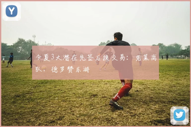 今夏3大潜在先签后换交易:克莱离队,德罗赞东游
