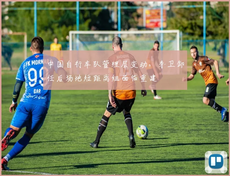 中国自行车队管理层变动，李卫卸任后场地短距离组面临重建
