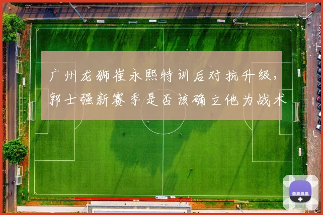 广州龙狮崔永熙特训后对抗升级,郭士强新赛季是否该确立他为战术核心?