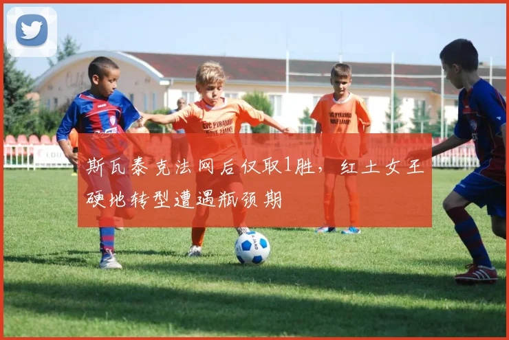 斯瓦泰克法网后仅取1胜，红土女王硬地转型遭遇瓶颈期