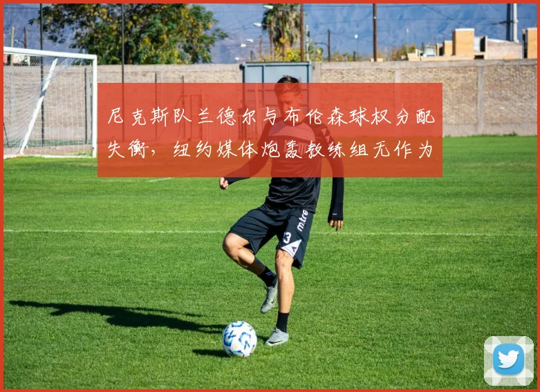 尼克斯队兰德尔与布伦森球权分配失衡，纽约媒体炮轰教练组无作为