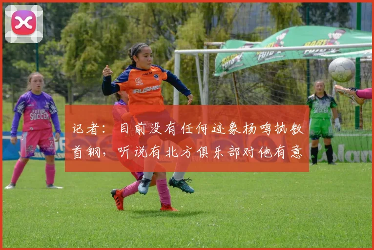 记者:目前没有任何迹象杨鸣执教首钢,听说有北方俱乐部对他有意