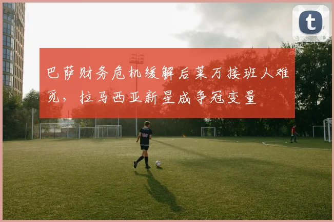 巴萨财务危机缓解后莱万接班人难觅,拉马西亚新星成争冠变量