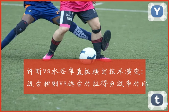 许昕vs水谷隼直板横打技术演变：近台控制vs远台对拉得分效率对比